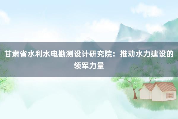 甘肃省水利水电勘测设计研究院：推动水力建设的领军力量