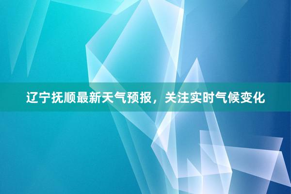 辽宁抚顺最新天气预报，关注实时气候变化