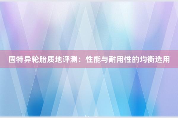 固特异轮胎质地评测：性能与耐用性的均衡选用